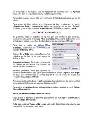En el ejemplo de la imagen, solo se mostrarán los registros cuyo 1er Apellido
tenga una o en el segundo carácter y no contenga la letra z.

Para indicarnos que hay un filtro activo, la flecha de la lista desplegable cambia de
icono.

Para quitar el filtro, volvemos a desplegar la lista y elegimos la opción
(Seleccionar Todo), reaparecerán todos los registros de la lista. También
podemos quitar el filtro pulsando en Borrar filtro  en la pestaña Datos.

                        UTILIZAR FILTROS AVANZADOS.

Si queremos filtrar los registros de la lista por una condición más compleja,
utilizaremos el cuadro de diálogo Filtro avanzado. Previamente deberemos tener
en la hoja de cálculo, unas filas donde indicaremos los criterios del filtrado.

Para abrir el cuadro de diálogo Filtro
avanzado, pulsaremos en         en la
sección Ordenar y filtrar.

Rango de la lista: Aquí especificamos los
registros de la lista a los que queremos
aplicar el filtro.

Rango de criterios: Aquí seleccionamos la
fila donde se encuentran los criterios de
filtrado (la zona de criterios).

También podemos optar por guardar el
resultado del filtrado en otro lugar, seleccionando la opción Copiar a otro lugar,
en este caso rellenaremos el campo Copiar a: con el rango de celdas que
recibirán el resultado del filtrado.

Si marcamos la casilla Sólo registros únicos, las repeticiones de registros (filas
con exactamente los mismos valores) desaparecerán.

Para volver a visualizar todos los registros de la lista, acceder al menú Datos -
Filtro - Mostrar todo.

Filtrar por celdas vacías o celdas no vacías

Haga clic en la flecha de la columna que contiene los números y, a continuación,
elija (Vacías) o (No vacías).

Nota Las opciones Vacías y No vacías sólo están disponibles si la columna que
desea filtrar contiene una celda vacía.
 