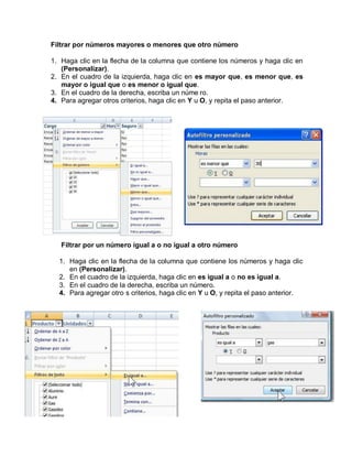 Filtrar por números mayores o menores que otro número

1. Haga clic en la flecha de la columna que contiene los números y haga clic en
   (Personalizar).
2. En el cuadro de la izquierda, haga clic en es mayor que, es menor que, es
   mayor o igual que o es menor o igual que.
3. En el cuadro de la derecha, escriba un núme ro.
4. Para agregar otros criterios, haga clic en Y u O, y repita el paso anterior.




   Filtrar por un número igual a o no igual a otro número

  1. Haga clic en la flecha de la columna que contiene los números y haga clic
     en (Personalizar).
  2. En el cuadro de la izquierda, haga clic en es igual a o no es igual a.
  3. En el cuadro de la derecha, escriba un número.
  4. Para agregar otro s criterios, haga clic en Y u O, y repita el paso anterior.
 
