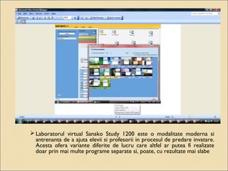 Laboratorul virtual Sanako Study 1200 este o modalitate moderna si 
antrenanta de a ajuta elevii si profesorii in procesul de predare invatare. 
Acesta ofera variante diferite de lucru care altfel ar putea fi realizate 
doar prin mai multe programe separate si, poate, cu rezultate mai slabe 
 