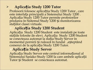  Aplicația Study 1200 Tutor 
Profesorii folosesc aplicațtia Study 1200 Tutor , care 
este interfața principală a Sistemului Study 1200 . 
Aplicația Study 1200 Tutor permite profesorilor 
predarea în Sistemul Study 1200 și monitorizarea 
stațiilor clasei virtuale. 
 Aplicația Study 1200 Student 
Aplicația Study 1200 Student este instalată pe toate 
stațiile folosite de elevi. Aplicația Study 1200 Student 
se conecteaza automat la stația Study Server în 
momentul pornirii și rulează în fundal ,așteptând 
comenzi de la aplicația Study 1200 Tutor. 
Aplicația Study Server 
Aplicația Study Server este centrul informațional al 
Sistemului Sanako Study 1200 la care ambele aplicații 
Tutor și Student se conecteaza automat. 
 