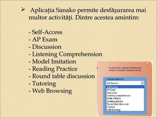  Aplicaţia SSaannaakkoo ppeerrmmiittee ddeessffăăşşuurraarreeaa mmaaii 
mmuullttoorr aaccttiivviittăăţţii.. DDiinnttrree aacceesstteeaa aammiinnttiimm:: 
-- SSeellff--AAcccceessss 
-- AAPP EExxaamm 
-- DDiissccuussssiioonn 
-- LLiisstteenniinngg CCoommpprreehheennssiioonn 
-- MMooddeell IImmiittaattiioonn 
-- RReeaaddiinngg PPrraaccttiiccee 
-- RRoouunndd ttaabbllee ddiissccuussssiioonn 
-- TTuuttoorriinngg 
-- WWeebb BBrroowwssiinngg 
 
