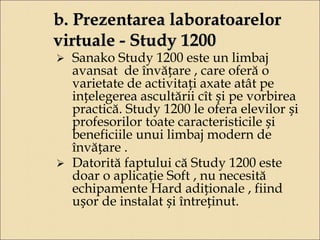 b. Prezentarea laboratoarelor 
virtuale - Study 1200 
 Sanako Study 1200 este un limbaj 
avansat de învățare , care oferă o 
varietate de activitați axate atât pe 
ințelegerea ascultării cît și pe vorbirea 
practică. Study 1200 le ofera elevilor și 
profesorilor toate caracteristicile și 
beneficiile unui limbaj modern de 
învățare . 
 Datorită faptului că Study 1200 este 
doar o aplicație Soft , nu necesită 
echipamente Hard adiționale , fiind 
ușor de instalat și întreținut. 
 