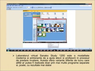  Laboratorul virtual Sanako Study 1200 este o modalitate 
moderna si antrenanta de a ajuta elevii si profesorii in procesul 
de predare invatare. Acesta ofera variante diferite de lucru care 
altfel ar putea fi realizate doar prin mai multe programe separate 
si, poate, cu rezultate mai slabe 
 