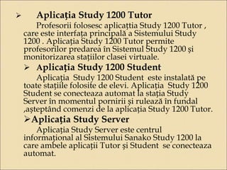  Aplicația Study 1200 Tutor 
Profesorii folosesc aplicațtia Study 1200 Tutor , 
care este interfața principală a Sistemului Study 
1200 . Aplicația Study 1200 Tutor permite 
profesorilor predarea în Sistemul Study 1200 și 
monitorizarea stațiilor clasei virtuale. 
 Aplicația Study 1200 Student 
Aplicația Study 1200 Student este instalată pe 
toate stațiile folosite de elevi. Aplicația Study 1200 
Student se conecteaza automat la stația Study 
Server în momentul pornirii și rulează în fundal 
,așteptând comenzi de la aplicația Study 1200 Tutor. 
Aplicația Study Server 
Aplicația Study Server este centrul 
informațional al Sistemului Sanako Study 1200 la 
care ambele aplicații Tutor și Student se conecteaza 
automat. 
 