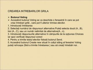 CREAREA INTREBARILOR GRILA 
 Butonul Voting 
 Accesând butonul Voting se va deschide o fereastră în care se pot 
crea întrebari grilă , care pot fi ulterior trimise elevilor. 
1. Introduceți întrebarea 
2. Selectați numărul de răspunsuri alternative.Puteți selecta două (A...B), 
trei (A...C), sau un număr nelimitat de alternative(A...n). 
3. Introduceți răspunsurile alternative în câmpurile de la opțiunea Choices 
iar apoi verificați răspunsul corect 
4. Pentru a trimite testul elevilor folosiți butonul Send. 
5. Accesând butonul Create new situat în colțul stâng al ferestrei Voting 
puteți reîncepe (fără a trimite întrebarea ) sau să creați întrebări noi . 
 