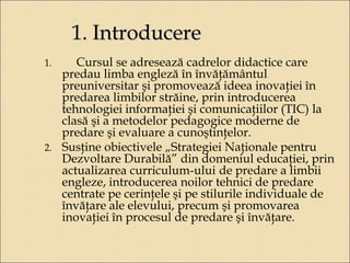1. Introducere 
1. Cursul se adresează cadrelor didactice care 
predau limba engleză în învăţământul 
preuniversitar şi promovează ideea inovaţiei în 
predarea limbilor străine, prin introducerea 
tehnologiei informaţiei şi comunicaţiilor (TIC) la 
clasă şi a metodelor pedagogice moderne de 
predare şi evaluare a cunoştinţelor. 
2. Susţine obiectivele „Strategiei Naţionale pentru 
Dezvoltare Durabilă” din domeniul educaţiei, prin 
actualizarea curriculum-ului de predare a limbii 
engleze, introducerea noilor tehnici de predare 
centrate pe cerinţele şi pe stilurile individuale de 
învăţare ale elevului, precum şi promovarea 
inovaţiei în procesul de predare şi învăţare. 
 