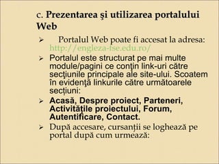 c. Prezentarea şi utilizarea portalului 
Web 
 Portalul Web poate fi accesat la adresa: 
http://engleza-fse.edu.ro/ 
 Portalul este structurat pe mai multe 
module/pagini ce conţin link-uri către 
secţiunile principale ale site-ului. Scoatem 
în evidenţă linkurile către următoarele 
secțiuni: 
 Acasă, Despre proiect, Parteneri, 
Activitățile proiectului, Forum, 
Autentificare, Contact. 
 După accesare, cursanţii se loghează pe 
portal după cum urmează: 
 
