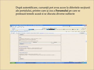 După autentificare, cursanţii pot avea acces la diferitele secţiunii 
ale portalului, printre care şi cea a Forumului pe care se 
postează temele acasă si se discuta diverse subiecte 
 