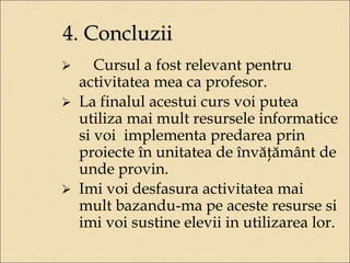 4. Concluzii 
 Cursul a fost relevant pentru 
activitatea mea ca profesor. 
 La finalul acestui curs voi putea 
utiliza mai mult resursele informatice 
si voi implementa predarea prin 
proiecte în unitatea de învăţământ de 
unde provin. 
 Imi voi desfasura activitatea mai 
mult bazandu-ma pe aceste resurse si 
imi voi sustine elevii in utilizarea lor. 
