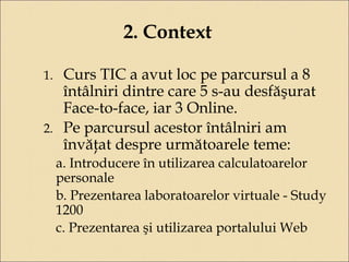 2. Context 
1. Curs TIC a avut loc pe parcursul a 8 
întâlniri dintre care 5 s-au desfăşurat 
Face-to-face, iar 3 Online. 
2. Pe parcursul acestor întâlniri am 
învăţat despre următoarele teme: 
a. Introducere în utilizarea calculatoarelor 
personale 
b. Prezentarea laboratoarelor virtuale - Study 
1200 
c. Prezentarea şi utilizarea portalului Web 
 