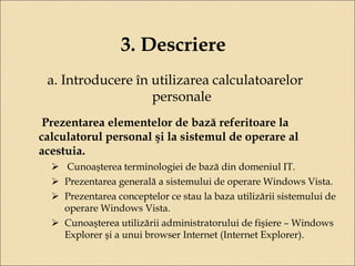 3. Descriere 
a. Introducere în utilizarea calculatoarelor 
personale 
Prezentarea elementelor de bază referitoare la 
calculatorul personal şi la sistemul de operare al 
acestuia. 
 Cunoaşterea terminologiei de bază din domeniul IT. 
 Prezentarea generală a sistemului de operare Windows Vista. 
 Prezentarea conceptelor ce stau la baza utilizării sistemului de 
operare Windows Vista. 
 Cunoaşterea utilizării administratorului de fişiere – Windows 
Explorer şi a unui browser Internet (Internet Explorer). 
 