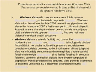 Prezentarea generală a sistemului de operare Windows Vista. 
Prezentarea conceptelor ce stau la baza utilizării sistemului 
de operare Windows Vista. 
 Windows Vista este o versiune a sistemului de operare 
Microsoft Windows, proiectată de corporația Microsoft. Windows 
Vista a fost lansat în noiembrie 2006 pentru firme și parteneri de 
afaceri iar în ianuarie 2007 a fost lansat pentru utlizatorii obișnuiți. 
Această lansare vine după mai mult de cinci ani de la apariția pe 
piață a sistemului de operare Windows XP, fiind cea mai mare 
distanță între două lansări succesive . 
 Windows Vista are sute de facilități noi, cum ar fi o interfață grafică 
modernă și un stil vizual nou, Windows Aero, tehnologia de căutare 
îmbunătățită, noi unelte multimedia, precum și sub-sistemele 
complet remodelate de rețea, audio, imprimare și afișare (display). 
Vista va îmbunătăți comunicarea dintre mașini pe o rețea casnică 
folosind tehnologia peer-to-peer, și va facilita folosirea în comun a 
fișierelor, parolelor, și mediilor digitale între diverse computere și 
dispozitive. Pentru proiectanții de software, Vista pune de asemenea 
la dispoziție versiunea 3.0 a sistemului de proiectare numit .NET 
Framework. 
 