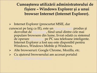 Cunoaşterea utilizării administratorului de 
fişiere – Windows Explorer şi a unui 
browser Internet (Internet Explorer). 
 Internet Explorer (prescurtat MSIE, dar 
cunoscut pe larg ca IE), este un browser web produs și 
dezvoltat de Microsoft, fiind unul dintre cele mai 
populare browsere din lume, livrat odată cu sistemul 
de operare Windows pe PC sau telefoane inteligente. 
Internet Explorer a fost sau este disponibil pentru 
Windows, Windows Mobile și Windows. 
 Alte browseruri: Google Chrome, Mozilla, etc. 
 Cu ajutorul browserului am accesat portalul 
http://engleza-fse.edu.ro/ 
 