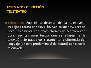 FORMATOS DE FICCIÓN
TELETEATRO
Teleteatro: Fue el predecesor de la telenovela;
trabajaba teatro en televisión. Aún existe ...
