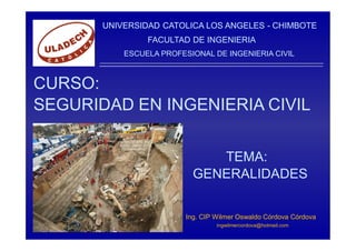 SEGURIDAD EN INGENIERIA CIVIL
CURSO:
Ing. CIP Wilmer Oswaldo Córdova Córdova
UNIVERSIDAD CATOLICA LOS ANGELES - CHIMBOTEUNIVERSIDAD CATOLICA LOS ANGELES - CHIMBOTE
FACULTAD DE INGENIERIA
ingwilmercordova@hotmail.com
ESCUELA PROFESIONAL DE INGENIERIA CIVIL
TEMA:
GENERALIDADES
 