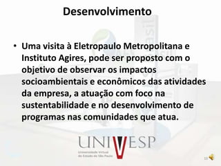 Desenvolvimento
• Uma visita à Eletropaulo Metropolitana e
Instituto Agires, pode ser proposto com o
objetivo de observar os impactos
socioambientais e econômicos das atividades
da empresa, a atuação com foco na
sustentabilidade e no desenvolvimento de
programas nas comunidades que atua.
10
 