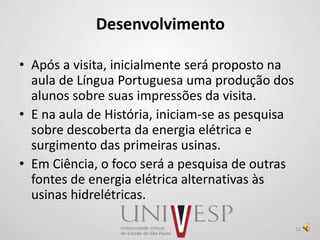 Desenvolvimento
• Após a visita, inicialmente será proposto na
aula de Língua Portuguesa uma produção dos
alunos sobre suas impressões da visita.
• E na aula de História, iniciam-se as pesquisa
sobre descoberta da energia elétrica e
surgimento das primeiras usinas.
• Em Ciência, o foco será a pesquisa de outras
fontes de energia elétrica alternativas às
usinas hidrelétricas.
11
 