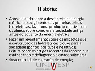 História:
• Após o estudo sobre a descoberta da energia
elétrica e o surgimento das primeiras usinas
hidrelétricas, fazer uma produção coletiva com
os alunos sobre como era a sociedade antiga
antes do advento da energia elétrica.
• Fazer um levantamento sobre os impactos que
a construção das hidrelétricas trouxe para a
sociedade (pontos positivos e negativos);
Leitura sobre os artigos recentes da represa que
está secando e deflagrando a cidade submersa.
• Sustentabilidade e geração de energia;
15
 