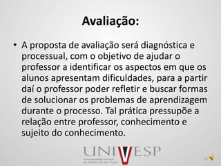 Avaliação:
• A proposta de avaliação será diagnóstica e
processual, com o objetivo de ajudar o
professor a identificar os aspectos em que os
alunos apresentam dificuldades, para a partir
daí o professor poder refletir e buscar formas
de solucionar os problemas de aprendizagem
durante o processo. Tal prática pressupõe a
relação entre professor, conhecimento e
sujeito do conhecimento.
16
 