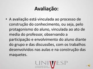 Avaliação:
• A avaliação está vinculada ao processo de
construção do conhecimento, ou seja, pelo
protagonismo do aluno, vinculada ao ato de
media do professor, observando a
participação e envolvimento do aluno diante
do grupo e das discussões, com os trabalhos
desenvolvidos nas aulas e na construção das
maquetes.
17
 