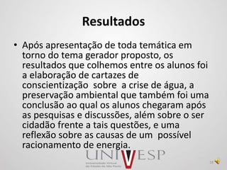 Resultados
• Após apresentação de toda temática em
torno do tema gerador proposto, os
resultados que colhemos entre os alunos foi
a elaboração de cartazes de
conscientização sobre a crise de água, a
preservação ambiental que também foi uma
conclusão ao qual os alunos chegaram após
as pesquisas e discussões, além sobre o ser
cidadão frente a tais questões, e uma
reflexão sobre as causas de um possível
racionamento de energia.
18
 