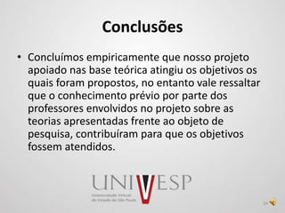 Conclusões
• Concluímos empiricamente que nosso projeto
apoiado nas base teórica atingiu os objetivos os
quais foram propostos, no entanto vale ressaltar
que o conhecimento prévio por parte dos
professores envolvidos no projeto sobre as
teorias apresentadas frente ao objeto de
pesquisa, contribuíram para que os objetivos
fossem atendidos.
24
 