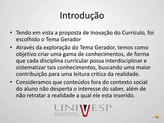 Introdução
• Tendo em vista a proposta de Inovação do Currículo, foi
escolhido o Tema Gerador
• Através da exploração do Tema Gerador, temos como
objetivo criar uma gama de conhecimentos, de forma
que cada disciplina curricular possa interdisciplinar e
sistematizar tais conhecimentos, buscando uma maior
contribuição para uma leitura crítica da realidade.
• Consideramos que conteúdos fora do contexto social
do aluno não desperta o interesse do saber, além de
não retratar a realidade a qual ele esta inserido.
4
 