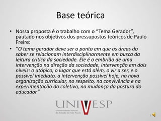 Base teórica
• Nossa proposta é o trabalho com o “Tema Gerador”,
pautado nos objetivos dos pressupostos teóricos de Paulo
Freire:
• “O tema gerador deve ser o ponto em que as áreas do
saber se relacionam interdisciplinarmente em busca da
leitura critica da sociedade. Ele é o embrião de uma
intervenção na direção da sociedade, intervenção em dois
níveis: o utópico, o lugar que está além, o vir a ser, e o
possível imediato, a intervenção possível hoje, na nova
organização curricular, no respeito, na convivência e na
experimentação do coletivo, na mudança da postura do
educador”
5
 