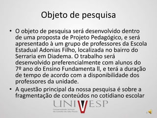 Objeto de pesquisa
• O objeto de pesquisa será desenvolvido dentro
de uma proposta de Projeto Pedagógico, e será
apresentado à um grupo de professores da Escola
Estadual Adonias Filho, localizada no bairro do
Serraria em Diadema. O trabalho será
desenvolvido preferencialmente com alunos do
7º ano do Ensino Fundamenta ll, e terá a duração
de tempo de acordo com a disponibilidade dos
professores da unidade.
• A questão principal da nossa pesquisa é sobre a
fragmentação de conteúdos no cotidiano escolar
6
 