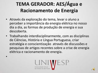 TEMA GERADOR: AES/Água e
Racionamento de Energia
• Através da exploração do tema, levar o aluno a
perceber a importância da energia elétrica no nosso
dia a dia, as formas de produção de energia e sua
descoberta.
• Trabalhando interdisciplinarmente, com as disciplinas
de Ciências, História e Língua Portuguesa, criar
estratégia e conscientização através de discussões e
pesquisas de artigos recentes sobre a crise de energia
elétrica e racionamento de energia.
•
8
 