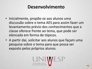 Desenvolvimento
• Inicialmente, propõe-se aos alunos uma
discussão sobre o tema AES para assim fazer um
levantamento prévio dos conhecimentos que a
classe oferece frente ao tema, que pode ser
elencada em forma de tópicos.
• A partir daí, solicitar aos alunos que façam uma
pesquisa sobre o tema para que possa ser
exposto pelos próprios alunos.
9
 