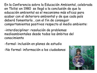 En la Conferencia sobre la Educación Ambiental, celebrada en Tbilisi en 1980  se llegó a la conclusión de que la educación ambiental es el mecanismo más eficaz para acabar con el deterioro ambiental y de que cada país deberá fomentarla , con el fin de conseguir comportamientos positivos respecto al medio ambiente: -interdisciplinar: resolución de problemas medioambientales desde todos los ámbitos del conocimiento formal: inclusión en planes de estudio No formal: información a los ciudadanos 