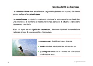 12 dr. gino martorelli
LaLa sedimentazionesedimentazione delle esperienze e degli effetti generati dalldelle esperienze e degli effetti generati dall’’incontro con lincontro con l’’Altro,Altro,
genera e plasma lagenera e plasma la medesimezzamedesimezza..
LaLa medesimezzamedesimezza, contesto in movimento, struttura le nostre esperienze dando lo, contesto in movimento, struttura le nostre esperienze dando lororo
una dimensione di familiarituna dimensione di familiaritàà e stabilite stabilitàà nel tempo, consente dinel tempo, consente di situarsisituarsi eded orientarsiorientarsi
nellnell’’incontro con lincontro con l’’Altro.Altro.
Tutto ciò apre ad unTutto ciò apre ad un significato immediatosignificato immediato, trascende qualsiasi considerazione, trascende qualsiasi considerazione
razionale, chiede di essere accolto e riconosciuto.razionale, chiede di essere accolto e riconosciuto.
IpseitàIpseità AlteritàAlterità MedesimezzaMedesimezza
LaLa medesimezzamedesimezza èè flessibileflessibile e die di natura dinamicanatura dinamica::
mutamuta in relazione alle esperienze e al fluire della vitain relazione alle esperienze e al fluire della vita
puòpuò integrareintegrare ll’’effetto che fa leffetto che fa l’’incontro con lincontro con l’’Altro con ciòAltro con ciò
cheche èè stato nel tempostato nel tempo
 