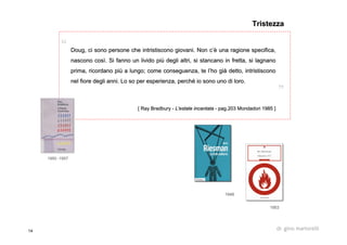 14 dr. gino martorelli
DougDoug, ci sono persone che intristiscono giovani. Non c, ci sono persone che intristiscono giovani. Non c’è’è una ragione specifica,una ragione specifica,
nascono cosnascono cosìì. Si fanno un livido pi. Si fanno un livido piùù degli altri, si stancano in fretta, si lagnanodegli altri, si stancano in fretta, si lagnano
prima, ricordano piprima, ricordano piùù a lungo; come conseguenza, te la lungo; come conseguenza, te l’’ho giho giàà detto, intristisconodetto, intristiscono
nel fiore degli anni. Lo so per esperienza, perchnel fiore degli anni. Lo so per esperienza, perchéé io sono uno di loro.io sono uno di loro.
[[ RayRay BradburyBradbury -- L'estate incantataL'estate incantata -- pagpag.203.203 MondadoriMondadori 1985 ]1985 ]
TristezzaTristezza
19501950 --19571957
19531953
19481948
 