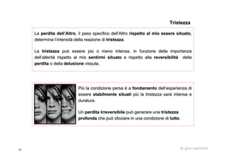 15 dr. gino martorelli
PiPiùù la condizione persala condizione persa èè aa fondamentofondamento delldell’’esperienza diesperienza di
essereessere stabilmente situatistabilmente situati pipiùù la tristezza sarla tristezza saràà intensa eintensa e
duratura.duratura.
UnUn perdita irreversibileperdita irreversibile può generare unapuò generare una tristezzatristezza
profondaprofonda che può sfociare in una condizione diche può sfociare in una condizione di luttolutto..
LaLa perdita dellperdita dell’’AltroAltro, il peso specifico dell, il peso specifico dell’’AltroAltro rispetto al mio essere situatorispetto al mio essere situato,,
determina ldetermina l’’intensitintensitàà della reazione didella reazione di tristezzatristezza..
LaLa tristezzatristezza può essere pipuò essere piùù o meno intensa, in funzione della importanzao meno intensa, in funzione della importanza
delldell’’alteritalteritàà rispetto al miorispetto al mio sentirmi situatosentirmi situato e rispetto allae rispetto alla reversibilitreversibilitàà delladella
perditaperdita o dellao della delusionedelusione vissuta.vissuta.
TristezzaTristezza
 