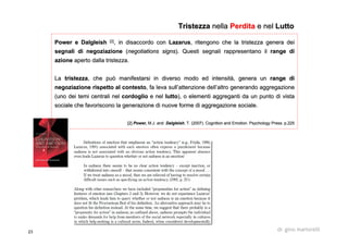 23 dr. gino martorelli
Power ePower e DalgleishDalgleish [2][2]
, in disaccordo con, in disaccordo con LazarusLazarus, ritengono che la tristezza genera dei, ritengono che la tristezza genera dei
segnali di negoziazionesegnali di negoziazione ((negotiationsnegotiations signssigns). Questi segnali rappresentano il). Questi segnali rappresentano il rangerange didi
azioneazione aperto dalla tristezza.aperto dalla tristezza.
LaLa tristezzatristezza, che può manifestarsi in diverso modo ed intensità, genera un, che può manifestarsi in diverso modo ed intensità, genera un rangerange didi
negoziazione rispetto al contestonegoziazione rispetto al contesto, fa leva sull’attenzione dell’altro generando aggregazione, fa leva sull’attenzione dell’altro generando aggregazione
(uno dei temi centrali nel(uno dei temi centrali nel cordogliocordoglio e nele nel luttolutto), o elementi aggreganti da un punto di vista), o elementi aggreganti da un punto di vista
sociale che favoriscono la generazione di nuove forme di aggregasociale che favoriscono la generazione di nuove forme di aggregazione sociale.zione sociale.
[2][2] Power,Power, M.J. andM.J. and DalgleishDalgleish, T. (2007). Cognition and Emotion. Psychology Press. p.225, T. (2007). Cognition and Emotion. Psychology Press. p.225
TristezzaTristezza nellanella PerditaPerdita e nele nel LuttoLutto
 