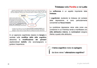 25 dr. gino martorelli
LaLa sofferenzasofferenza è un aspetto importante dellaè un aspetto importante della
tristezzatristezza..
II cognitivisticognitivisti, studiando la tristezza nel contesto, studiando la tristezza nel contesto
della depressione, si sono particolarmentedella depressione, si sono particolarmente
concentrati sulconcentrati sul focusfocus inwardinward..
La condizione depressiva viene vista come unaLa condizione depressiva viene vista come una
condizione in cui l’individuo tende a manifestare unocondizione in cui l’individuo tende a manifestare uno
stile attributivo internostile attributivo interno, le, le ruminazioniruminazioni vengonovengono
riferite a questo stile attributivo.riferite a questo stile attributivo.
TristezzaTristezza nellanella PerditaPerdita e nele nel LuttoLutto
IlIl tema cognitivotema cognitivo resta daresta da spiegarespiegare::
da dove viene l’da dove viene l’ alterazione cognitivaalterazione cognitiva??
In un approccioIn un approccio cognitivistacognitivista classico laclassico la terapiaterapia èè
centrata sullacentrata sulla modifica dello stile cognitivomodifica dello stile cognitivo
attraverso laattraverso la modificazione dei pensierimodificazione dei pensieri
((dysfunctionaldysfunctional beliefsbeliefs) che accompagnano e) che accompagnano e
guidano l’esperienza.guidano l’esperienza.
 