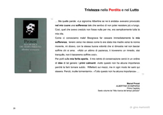 26 dr. gino martorelli
…… Ma quelle parole: «La signorinaMa quelle parole: «La signorina AlbertineAlbertine se ne è andata» avevano provocatose ne è andata» avevano provocato
nel mio cuorenel mio cuore unauna sofferenzasofferenza tale che sentivo di non poter resistere più a lungo.tale che sentivo di non poter resistere più a lungo.
Così, quel che avevo creduto non fosse nulla per me, era semplicCosì, quel che avevo creduto non fosse nulla per me, era semplicemente tutta laemente tutta la
mia vita.mia vita.
Come ci conosciamo male! Bisognava far cessare immediatamente laCome ci conosciamo male! Bisognava far cessare immediatamente la miamia
sofferenzasofferenza; tenero verso me stesso come lo era stata mia madre verso la n; tenero verso me stesso come lo era stata mia madre verso la nonnaonna
morente, mi dicevo, con la stessa buona volontà che si dimostramorente, mi dicevo, con la stessa buona volontà che si dimostra nel non lasciarnel non lasciar
soffrire chi si ama: «Abbi un attimo di pazienza, ti troveremosoffrire chi si ama: «Abbi un attimo di pazienza, ti troveremo un rimedio, staiun rimedio, stai
tranquillo, non ti lasceremo soffrire così».tranquillo, non ti lasceremo soffrire così».
Per porli sullaPer porli sulla miamia ferita apertaferita aperta, il mio istinto di conservazione cercò in un ordine, il mio istinto di conservazione cercò in un ordine
didi ideeidee di tal genere idi tal genere i primi calmantiprimi calmanti: «tutto questo non ha alcuna importanza: «tutto questo non ha alcuna importanza
perché la farò tornare subito. Rifletterò sui mezzi, ma in ogniperché la farò tornare subito. Rifletterò sui mezzi, ma in ogni modo lei sarà quimodo lei sarà qui
stasera. Perciò, inutile tormentarmi». «Tutto questo non ha alcustasera. Perciò, inutile tormentarmi». «Tutto questo non ha alcuna importanza» …na importanza» …
MarcelMarcel ProustProust
ALBERTINE SCOMPARSAALBERTINE SCOMPARSA
PrimoPrimo CapitoloCapitolo
Sesto volume de "Alla ricerca del tempo perduto"Sesto volume de "Alla ricerca del tempo perduto"
TristezzaTristezza nellanella PerditaPerdita e nele nel LuttoLutto
 