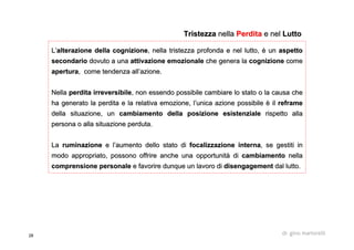 28 dr. gino martorelli
L’L’alterazione della cognizionealterazione della cognizione, nella tristezza profonda e nel lutto, è un, nella tristezza profonda e nel lutto, è un aspettoaspetto
secondariosecondario dovuto a unadovuto a una attivazione emozionaleattivazione emozionale che genera lache genera la cognizionecognizione comecome
aperturaapertura, come tendenza all’azione., come tendenza all’azione.
NellaNella perdita irreversibileperdita irreversibile, non essendo possibile cambiare lo stato o la causa che, non essendo possibile cambiare lo stato o la causa che
ha generato la perdita e la relativa emozione, l’unica azione poha generato la perdita e la relativa emozione, l’unica azione possibile è ilssibile è il reframereframe
della situazione, undella situazione, un cambiamento della posizione esistenzialecambiamento della posizione esistenziale rispetto allarispetto alla
persona o alla situazione perduta.persona o alla situazione perduta.
LaLa ruminazioneruminazione e l’aumento dello stato die l’aumento dello stato di focalizzazionefocalizzazione internainterna, se gestiti in, se gestiti in
modo appropriato, possono offrire anche una opportunità dimodo appropriato, possono offrire anche una opportunità di cambiamentocambiamento nellanella
comprensione personalecomprensione personale e favorire dunque un lavoro die favorire dunque un lavoro di disengagementdisengagement dal lutto.dal lutto.
TristezzaTristezza nellanella PerditaPerdita e nele nel LuttoLutto
 