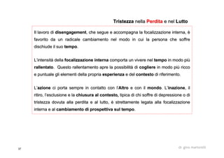 37 dr. gino martorelli
Il lavoro diIl lavoro di disengagementdisengagement, che segue e accompagna la, che segue e accompagna la focalizzazionefocalizzazione interna, èinterna, è
favorito da un radicale cambiamento nel modo in cui la persona cfavorito da un radicale cambiamento nel modo in cui la persona che soffrehe soffre
dischiude il suodischiude il suo tempotempo..
L’intensità dellaL’intensità della focalizzazionefocalizzazione internainterna comporta un vivere nelcomporta un vivere nel tempotempo in modo piùin modo più
rallentatorallentato. Questo rallentamento apre la possibilità di. Questo rallentamento apre la possibilità di coglierecogliere in modo più riccoin modo più ricco
e puntuale gli elementi della propriae puntuale gli elementi della propria esperienzaesperienza e dele del contestocontesto di riferimento.di riferimento.
L’L’azioneazione ci porta sempre in contatto con l’ci porta sempre in contatto con l’AltroAltro e con ile con il mondomondo. L’. L’inazioneinazione, il, il
ritiro, l’esclusione e laritiro, l’esclusione e la chiusura al contestochiusura al contesto,, tipica di chi soffre di depressione o ditipica di chi soffre di depressione o di
tristezza dovuta alla perdita e al lutto, è strettamente legatatristezza dovuta alla perdita e al lutto, è strettamente legata allaalla focalizzazionefocalizzazione
interna e alinterna e al cambiamento di prospettiva sul tempocambiamento di prospettiva sul tempo..
TristezzaTristezza nellanella PerditaPerdita e nele nel LuttoLutto
 