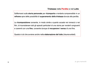38 dr. gino martorelli
Soffermarsi sullaSoffermarsi sulla storia personalestoria personale perper ricomporlaricomporla e renderla comprensibile in une renderla comprensibile in un
reframereframe apre delle possibilità diapre delle possibilità di superamento della tristezzasuperamento della tristezza dovuta alla perdita.dovuta alla perdita.
LaLa ricomposizionericomposizione consente, in modo simile a quanto accade nei romanzi o neiconsente, in modo simile a quanto accade nei romanzi o nei
film, di riconsiderare tutti gli episodi particolari di una storfilm, di riconsiderare tutti gli episodi particolari di una storia per renderli congruentiia per renderli congruenti
e coerenti con unae coerenti con una finefine, consente dunque di, consente dunque di recuperarerecuperare ilil sensosenso di una fine.di una fine.
Questo è ciò che avviene anche nellaQuesto è ciò che avviene anche nella elaborazione del luttoelaborazione del lutto ((traumatrauma--arbeitarbeit).).
TristezzaTristezza nellanella PerditaPerdita e nele nel LuttoLutto
 