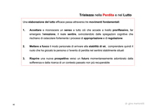 40 dr. gino martorelli
UnaUna elaborazione del luttoelaborazione del lutto efficace passa attraverso treefficace passa attraverso tre movimenti fondamentalimovimenti fondamentali::
1.1. AccettareAccettare e riconoscere une riconoscere un sensosenso a tutto ciò che accade a livelloa tutto ciò che accade a livello preriflessivopreriflessivo, far, far
emergere l’emergere l’emozioneemozione, il reale, il reale sentiresentire, svincolandolo dalle spiegazioni cognitive che, svincolandolo dalle spiegazioni cognitive che
rischiano di ostacolare fortemente i processi dirischiano di ostacolare fortemente i processi di appropriazioneappropriazione e die di regolazioneregolazione
2.2. Mettere a fuocoMettere a fuoco il modo personale di arrivare allail modo personale di arrivare alla stabilità di séstabilità di sé, comprendere quindi il, comprendere quindi il
ruolo che ha giocato la persona o l’evento di perdita nel sentirruolo che ha giocato la persona o l’evento di perdita nel sentirsi stabilmente situatisi stabilmente situati
3.3. RiaprireRiaprire una nuovauna nuova prospettivaprospettiva verso unverso un futurofuturo momentaneamente adombrato dallamomentaneamente adombrato dalla
sofferenza e dalla ricerca di un contesto passato non più recupesofferenza e dalla ricerca di un contesto passato non più recuperabilerabile
TristezzaTristezza nellanella PerditaPerdita e nele nel LuttoLutto
 