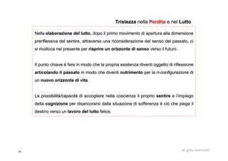 41 dr. gino martorelli
NellaNella elaborazione del luttoelaborazione del lutto, dopo il primo movimento di apertura alla dimensione, dopo il primo movimento di apertura alla dimensione
preriflessivapreriflessiva del sentire, attraverso una riconsiderazione del senso del passdel sentire, attraverso una riconsiderazione del senso del passato, ciato, ci
si ricolloca nel presente persi ricolloca nel presente per riaprire un orizzonte di sensoriaprire un orizzonte di senso verso il futuro.verso il futuro.
Il punto chiave è fare in modo che la propria esistenza diventiIl punto chiave è fare in modo che la propria esistenza diventi oggetto di riflessioneoggetto di riflessione
articolando il passatoarticolando il passato in modo che diventiin modo che diventi nutrimentonutrimento per laper la riri--configurazioneconfigurazione didi
unun nuovo orizzonte di vitanuovo orizzonte di vita..
LaLa possibilità/capacitàpossibilità/capacità di accogliere nella coscienza il propriodi accogliere nella coscienza il proprio sentiresentire e l’impiegoe l’impiego
delladella cognizionecognizione per disancorarsi dalla situazione di sofferenza è ciò che piegaper disancorarsi dalla situazione di sofferenza è ciò che piega ilil
destino verso undestino verso un lavoro del luttolavoro del lutto felice.felice.
TristezzaTristezza nellanella PerditaPerdita e nele nel LuttoLutto
 