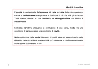 42 dr. gino martorelli
LL’’ipseitipseitàà èè caratterizzata dallcaratterizzata dall’’accadere di volta in voltaaccadere di volta in volta della mia esperienza,della mia esperienza,
mentre lamentre la medesimezzamedesimezza emerge come la ripetizione di ciò che miemerge come la ripetizione di ciò che mi èè gigiàà accaduto.accaduto.
Tutto questo accade in unaTutto questo accade in una dinamica di sovrapposizionedinamica di sovrapposizione tratra ipseitipseitàà ee
medesimezzamedesimezza..
LL’’identitidentitàà narrativanarrativa, attraverso la costituzione di una storia,, attraverso la costituzione di una storia, mediamedia tra unatra una
condizione dicondizione di permanenzapermanenza e una condizione die una condizione di novitnovitàà..
Nella costituzione dellaNella costituzione della storiastoria ll’’elemento di novitelemento di novitàà viene ad essere inserito nellaviene ad essere inserito nella
continuitcontinuitàà della storia come un evento che può consentire la continuitdella storia come un evento che può consentire la continuitàà stessa dellastessa della
storia oppure può metterla in crisi.storia oppure può metterla in crisi.
Identità NarrativaIdentità Narrativa
 