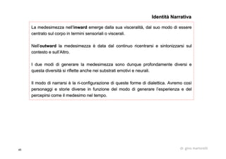45 dr. gino martorelli
LaLa medesimezzamedesimezza nellnell’’inwardinward emerge dalla suaemerge dalla sua visceralitvisceralitàà, dal suo modo di essere, dal suo modo di essere
centrato sul corpo in termini sensoriali o viscerali.centrato sul corpo in termini sensoriali o viscerali.
NellNell’’outwardoutward lala medesimezzamedesimezza èè data dal continuodata dal continuo ricentrarsiricentrarsi e sintonizzarsi sule sintonizzarsi sul
contesto e sullcontesto e sull’’Altro.Altro.
I due modi di generare laI due modi di generare la medesimezzamedesimezza sono dunque profondamente diversi esono dunque profondamente diversi e
questa diversitquesta diversitàà si riflette anche nei substrati emotivi e neurali.si riflette anche nei substrati emotivi e neurali.
Il modo di narrarsiIl modo di narrarsi èè lala riri--configurazioneconfigurazione di queste forme di dialettica. Avremo cosdi queste forme di dialettica. Avremo cosìì
personaggi e storie diverse in funzione del modo di generare lpersonaggi e storie diverse in funzione del modo di generare l’’esperienza e delesperienza e del
percepirsi come il medesimo nel tempo.percepirsi come il medesimo nel tempo.
Identità NarrativaIdentità Narrativa
 