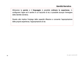 46 dr. gino martorelli
Attraverso laAttraverso la parolaparola e ile il linguaggiolinguaggio èè possibilepossibile ordinare le esperienzeordinare le esperienze,, riri--
configurareconfigurare ll’’agire ed il sentire in un racconto di sagire ed il sentire in un racconto di séé,, èè possibile dunque lpossibile dunque l’’emergereemergere
della identitdella identitàà narrativa.narrativa.
Questo atto implica lQuesto atto implica l’’impiego delle capacitimpiego delle capacitàà riflessive e consente lriflessive e consente l’’appropriazioneappropriazione
delle proprie esperienze, ldelle proprie esperienze, l’’appropriazione di sappropriazione di séé..
Identità NarrativaIdentità Narrativa
 