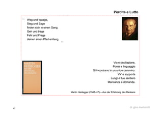 47 dr. gino martorelli
Weg und Waage,Weg und Waage,
Steg und SageSteg und Sage
finden sich in einen Gang.finden sich in einen Gang.
Geh und trageGeh und trage
Fehl und FrageFehl und Frage
deinendeinen eineneinen PfadPfad entlangentlang..
Via e oscillazione,Via e oscillazione,
Ponte e linguaggioPonte e linguaggio
Si incontrano in un unico cammino.Si incontrano in un unico cammino.
Va’ e sopportaVa’ e sopporta
Lungo il tuo sentieroLungo il tuo sentiero
Mancanza e domanda.Mancanza e domanda.
MartinMartin HeideggerHeidegger (1946(1946--’’47)47) –– AusAus derder ErfahrungErfahrung desdes DenkensDenkens
Perdita e LuttoPerdita e Lutto
 