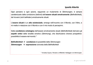 7 dr. gino martorelli
Ogni pensiero e ogni azione, seguendo un mutamento diOgni pensiero e ogni azione, seguendo un mutamento di StimmungenStimmungen,, èè sempresempre
caratterizzato dalla condizione (caratterizzato dalla condizione (befundbefund) dell) dell’’essere situati emotivamenteessere situati emotivamente ((BefindlichkeitBefindlichkeit),),
del trovarsi (del trovarsi (sichsich befindenbefinden) emotivamente situati.) emotivamente situati.
LL’’essere situatiessere situati èè unun atto esistenzialeatto esistenziale, emerge nell, emerge nell’’incontro con il Mondo, con lincontro con il Mondo, con l’’Altro, eAltro, e
mi mette in relazione con il Mondo e con il mio modo di percepirmi mette in relazione con il Mondo e con il mio modo di percepirmi.mi.
DallaDalla condizione ontologicacondizione ontologica delldell’’essere emotivamente situati (essere emotivamente situati (BefindlichkeitBefindlichkeit)) derivano gliderivano gli
aspettiaspetti onticiontici delle tonalitdelle tonalitàà emotive (emotive (StimmungStimmung), che dischiudono diverse prospettive), che dischiudono diverse prospettive--
possibilitpossibilitàà didi essereessere--nelnel--mondomondo.*.*
BefindlichkeitBefindlichkeit condizionecondizione di possibilitdi possibilitàà delledelle StimmungenStimmungen
StimmungenStimmungen espressioneespressione concreta dellaconcreta della BefindlichkeitBefindlichkeit
* Annalisa* Annalisa CaputoCaputo,, Pensiero e Affettività:Pensiero e Affettività: HeideggerHeidegger e lee le StimmungenStimmungen..
IpseitàIpseità AlteritàAlterità
 