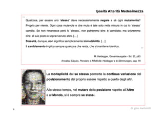 8 dr. gino martorelli
QualcosaQualcosa, per essere uno, per essere uno ‘‘stessostesso’’ deve necessariamentedeve necessariamente negarenegare a sa séé ogniogni mutamentomutamento??
Proprio per niente. Ogni cosa mutevole e che mutaProprio per niente. Ogni cosa mutevole e che muta èè tale solo nella misura in cui lotale solo nella misura in cui lo ‘‘stessostesso’’
cambia. Se non rimanesse però locambia. Se non rimanesse però lo ‘‘stessostesso’’, non potremmo dire:, non potremmo dire: èè cambiato; ma dovremmocambiato; ma dovremmo
dire: al suo postodire: al suo posto èè sopravvenuto altro. [sopravvenuto altro. [……]]
StessitStessitàà, dunque,, dunque, nonnon significa semplicementesignifica semplicemente immutabilitimmutabilitàà. [. [……]]
IlIl cambiamentocambiamento implica sempre qualcosa che resta, che si mantiene identica.implica sempre qualcosa che resta, che si mantiene identica.
M.M. HeideggerHeidegger,, GesamtausgabeGesamtausgabe -- BdBd. 27, p93. 27, p93
AnnalisaAnnalisa CaputoCaputo,, Pensiero e AffettivitPensiero e Affettivitàà:: HeideggerHeidegger e lee le StimmungenStimmungen, pag. 16, pag. 16
IpseitàIpseità AlteritàAlterità MedesimezzaMedesimezza
LaLa molteplicitmolteplicitàà deldel se stessose stesso permette lapermette la continua variazionecontinua variazione deldel
posizionamentoposizionamento del proprio essere rispetto a quello degli altri.del proprio essere rispetto a quello degli altri.
Allo stesso tempo, nelAllo stesso tempo, nel mutaremutare delladella posizioneposizione rispetto allrispetto all’’AltroAltro
e ale al Mondo,Mondo, sisi èè sempresempre se stessise stessi..
 