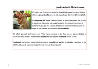 9 dr. gino martorelli
LL’’incontro con il mondo mi consente diincontro con il mondo mi consente di sentire il corposentire il corpo in una condizionein una condizione
che emergeche emerge ogni voltaogni volta comecome la mia esperienzala mia esperienza deldel vivere (vivere (JemeinigkeitJemeinigkeit).).
LL’’esperienza del vivereesperienza del vivere, l, l’’effetto che mi fa ogni volta essere nel mondo,effetto che mi fa ogni volta essere nel mondo,
si esprime e sisi esprime e si inscrive nel corpoinscrive nel corpo lasciando le tracce del mio modo dilasciando le tracce del mio modo di
sentirmi situato, del mio esistere,sentirmi situato, del mio esistere, inclinandoinclinando coscosìì la mia natura verso unla mia natura verso un
modo dimodo di riri--trovarmitrovarmi ee riri--conoscermiconoscermi mentre esistomentre esisto..
Gli effetti generati dallGli effetti generati dall’’incontro con lincontro con l’’Altro hanno sempre a che fare con unAltro hanno sempre a che fare con un corpocorpo ((LiebeLiebe), si), si
inscrivono nella carne e lasciano delleinscrivono nella carne e lasciano delle traccetracce che coinvolgono iche coinvolgono i substratisubstrati fisici e neurali.fisici e neurali.
II substratisubstrati, nel tempo, possono inclinarsi verso, nel tempo, possono inclinarsi verso modalitmodalitàà deldel sentiresentire e delle dell’’agireagire orientateorientate di pidi piùù
allall’’Altro (Altro (OutwardOutward) oppure al corpo () oppure al corpo (InwardInward) nei suoi diversi aspetti.) nei suoi diversi aspetti.
IpseitàIpseità AlteritàAlterità MedesimezzaMedesimezza
 